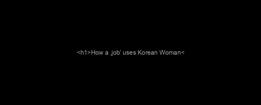 <h1>How a ‚job’ uses Korean Woman</h1>